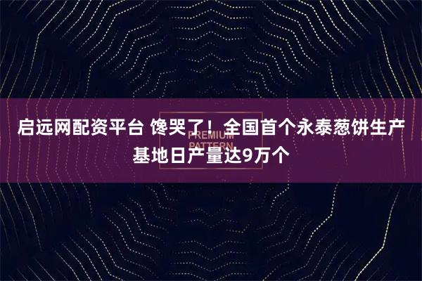 启远网配资平台 馋哭了！全国首个永泰葱饼生产基地日产量达9万个