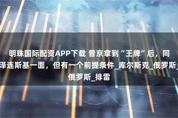 明珠国际配资APP下载 普京拿到“王牌”后,同意见泽连斯基一面,但有一个前提条件_库尔斯克_俄罗斯_排雷