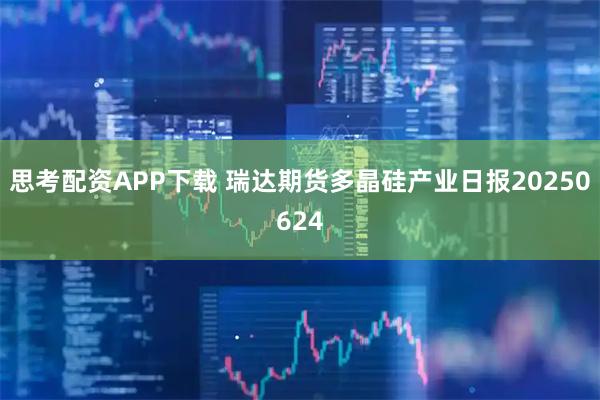 思考配资APP下载 瑞达期货多晶硅产业日报20250624