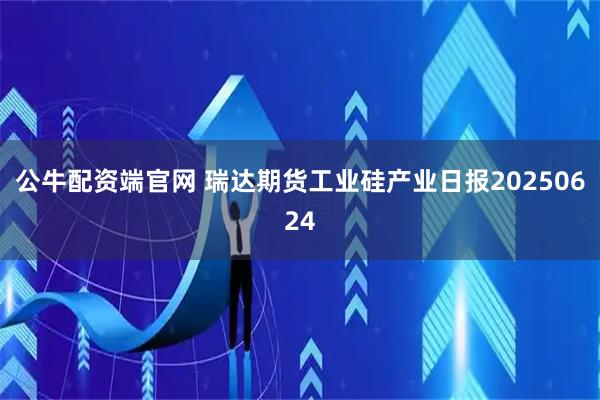 公牛配资端官网 瑞达期货工业硅产业日报20250624