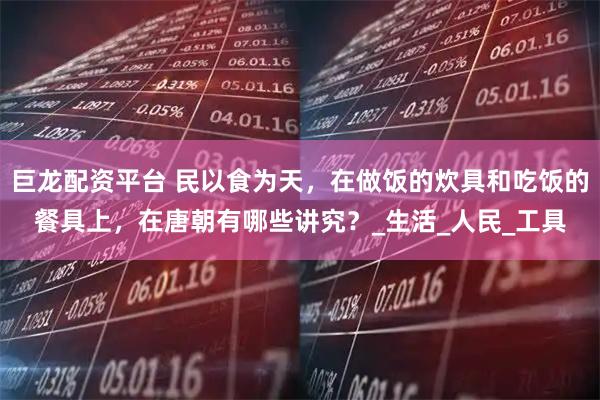 巨龙配资平台 民以食为天，在做饭的炊具和吃饭的餐具上，在唐朝有哪些讲究？_生活_人民_工具