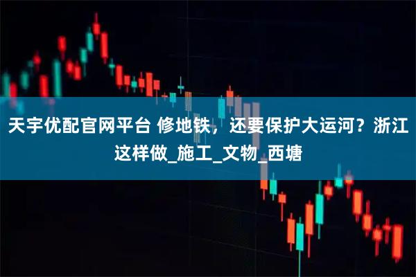天宇优配官网平台 修地铁，还要保护大运河？浙江这样做_施工_文物_西塘
