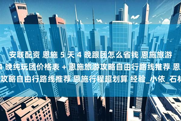 安联配资 恩施 5 天 4 晚跟团怎么省钱 恩施旅游攻略含恩施旅游团 5 天 4 晚纯玩团价格表 + 恩施旅游攻略自由行路线推荐 恩施行程超划算 经验_小依_石林_带着