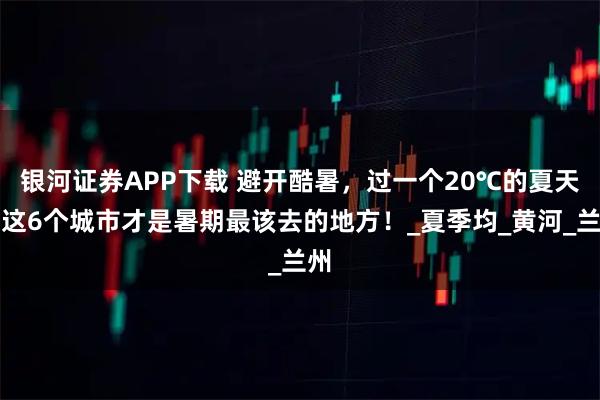 银河证券APP下载 避开酷暑，过一个20℃的夏天，这6个城市才是暑期最该去的地方！_夏季均_黄河_兰州