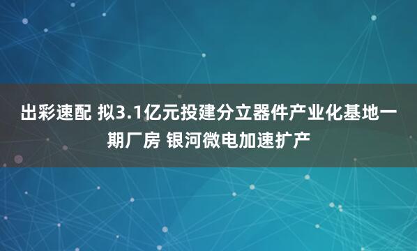 出彩速配 拟3.1亿元投建分立器件产业化基地一期厂房 银河微电加速扩产