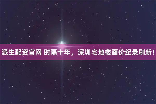 派生配资官网 时隔十年，深圳宅地楼面价纪录刷新！