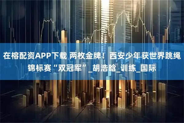在榕配资APP下载 两枚金牌！西安少年获世界跳绳锦标赛“双冠军”_胡浩晗_训练_国际