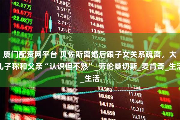 厦门配资网平台 贝佐斯离婚后跟子女关系疏离，大儿子称和父亲“认识但不熟”_劳伦桑切斯_麦肯奇_生活