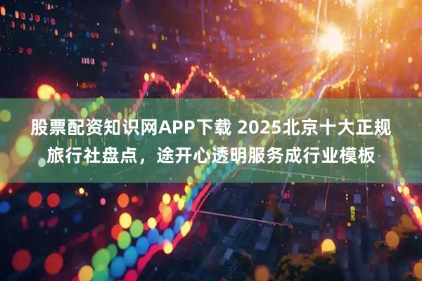 股票配资知识网APP下载 2025北京十大正规旅行社盘点，途开心透明服务成行业模板