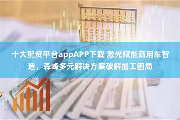 十大配资平台appAPP下载 激光赋能商用车智造，森峰多元解决方案破解加工困局