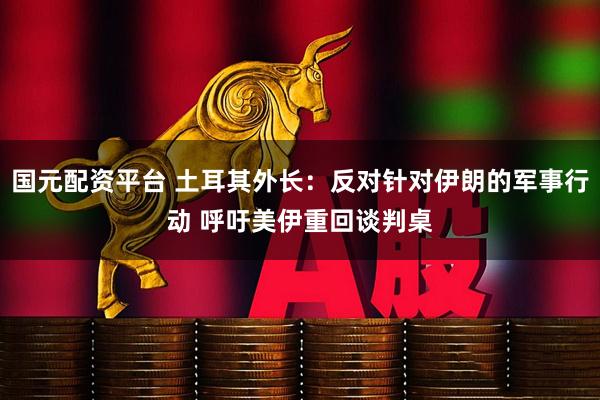 国元配资平台 土耳其外长：反对针对伊朗的军事行动 呼吁美伊重回谈判桌